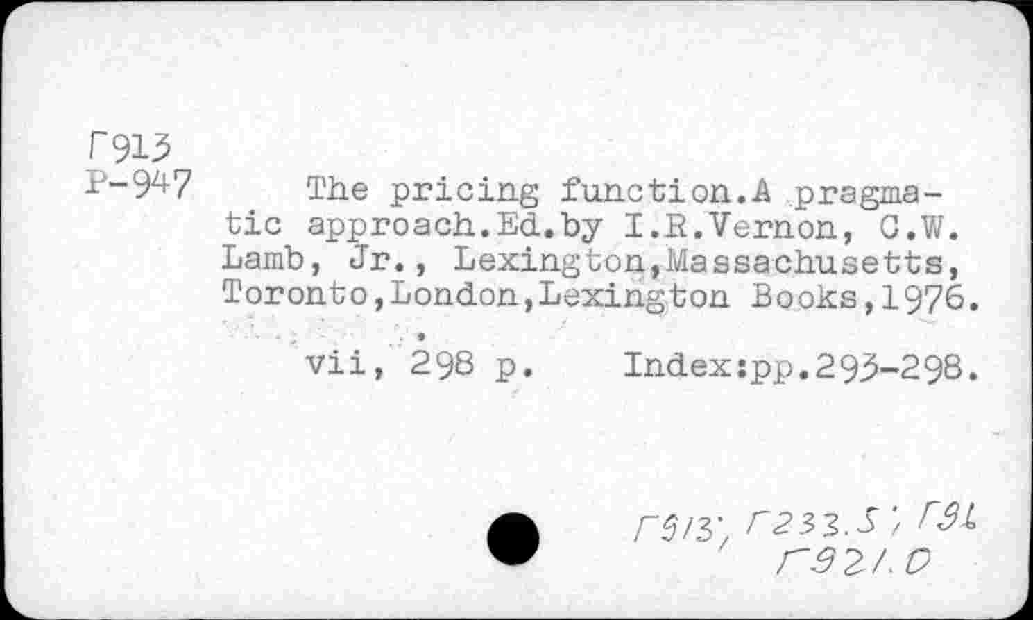 ﻿£913
^-9^7 The pricing function..A pragmatic approach.Ed.by I.R.Vernon, G.W. Lamb, Jr., Lexington,Massachusetts, Toronto,London,Lexington Books,1976.
vii, 298 p. Indexspp.293-298.
r^H', F23>3>.S / rsz/'O